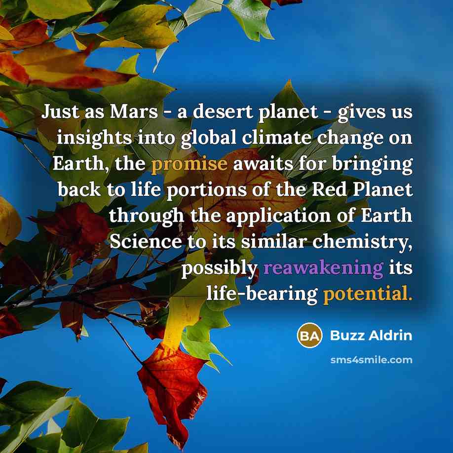 “Just as Mars - a desert planet - gives us insights into global climate change on Earth, the promise awaits for bringing back to life portions of the Red Planet through the application of Earth Science to its similar chemistry, possibly reawakening its life-bearing potential.” quote by Buzz Aldrin