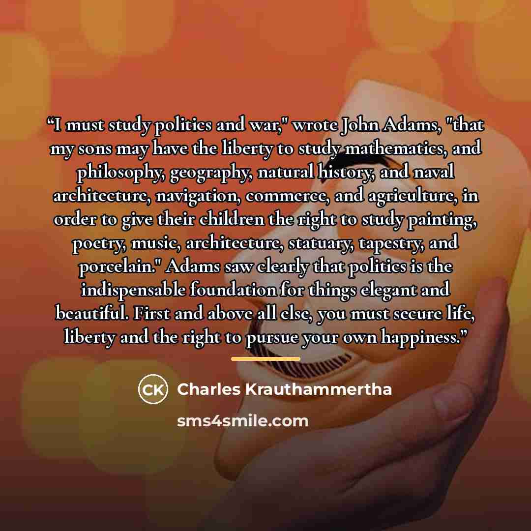 “I must study politics and war," wrote John Adams, "that my sons may have the liberty to study mathematics, and philosophy, geography, natural history, and naval architecture, navigation, commerce, and agriculture, in order to give their children the right to study painting, poetry, music…” quote by Charles Krauthammertha