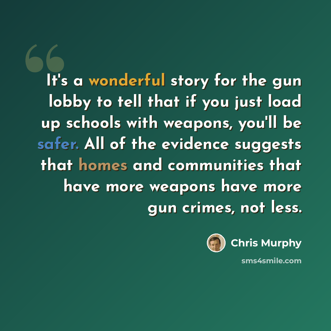 “It's a wonderful story for the gun lobby to tell that if you just load up schools with weapons, you'll be safer. All of the evidence suggests that homes and communities that have more weapons have more gun crimes, not less.” quote by Chris Murphy