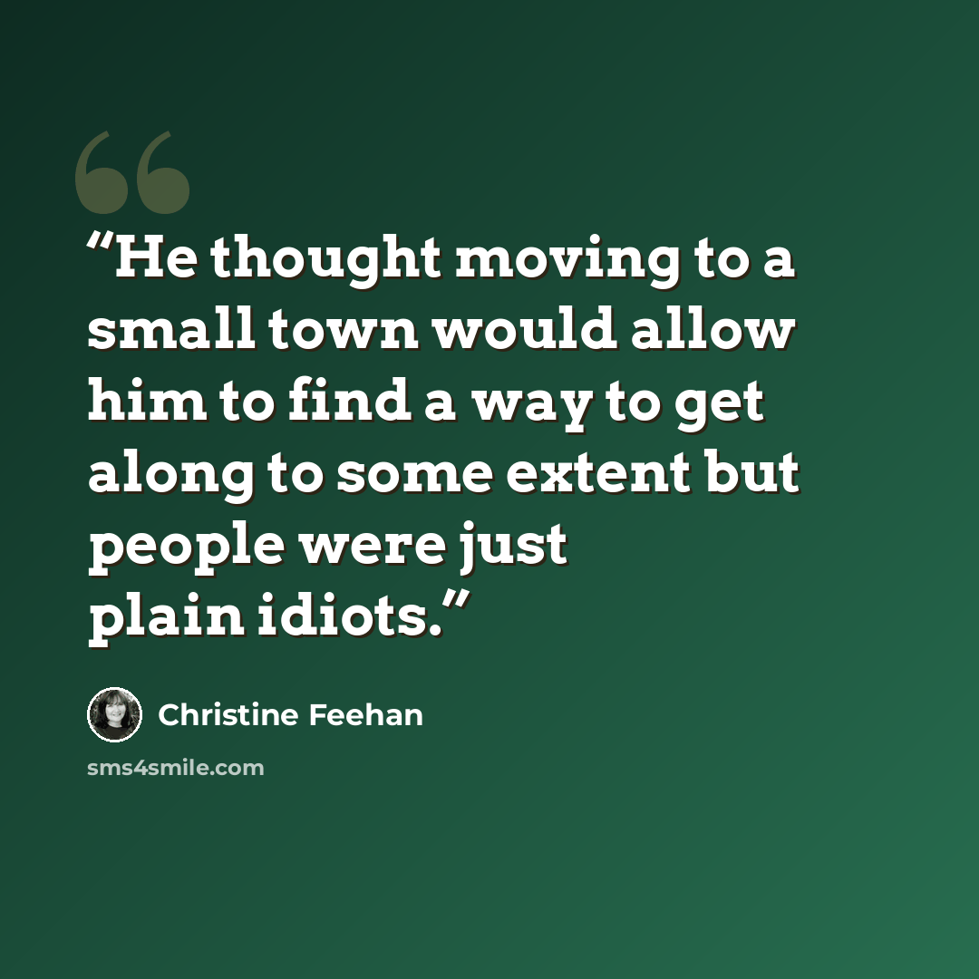 “He thought moving to a small town would allow him to find a way to get along to some extent but people were just plain idiots.” quote by Christine Feehan