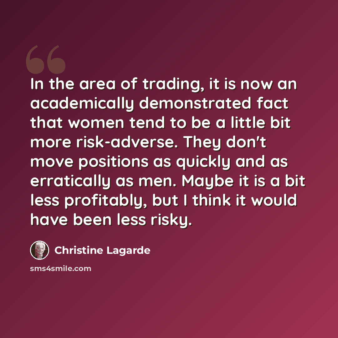 “In the area of trading, it is now an academically demonstrated fact that women tend to be a little bit more risk-adverse. They don't move positions as quickly and as erratically as men. Maybe it is a bit less profitably, but I think it would have been less risky.” quote by Christine Lagarde