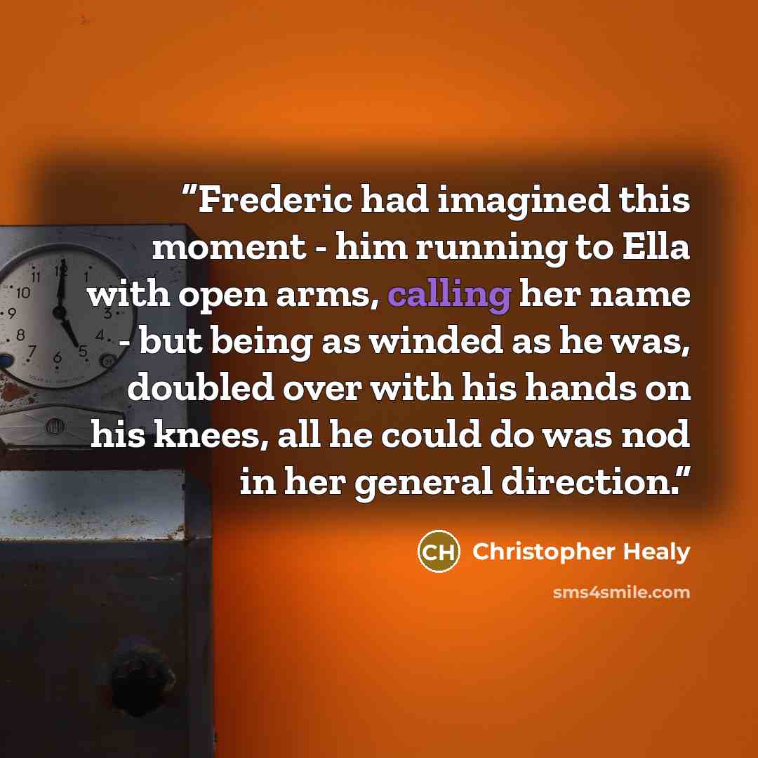 “Frederic had imagined this moment - him running to Ella with open arms, calling her name - but being as winded as he was, doubled over with his hands on his knees, all he could do was nod in her general direction.” quote by Christopher Healy