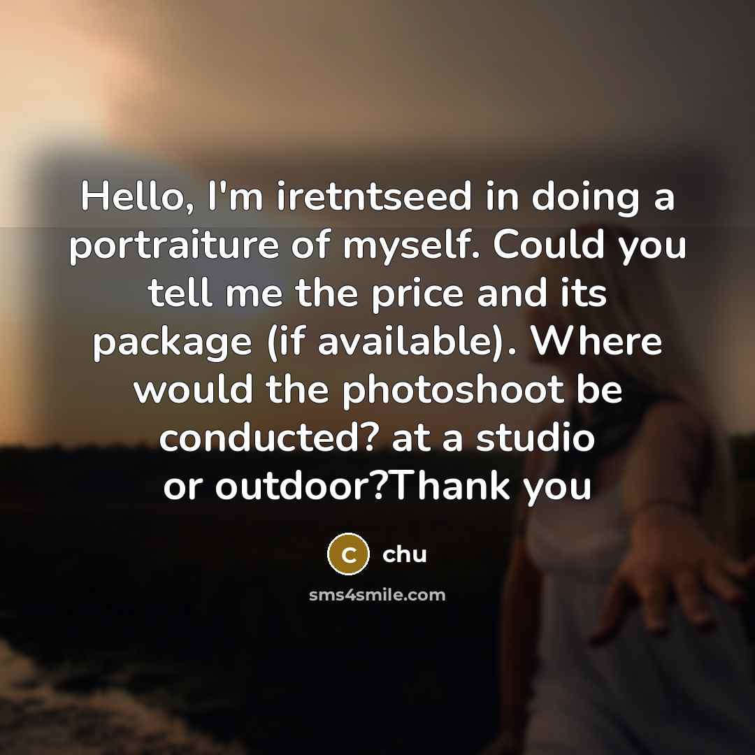 “Hello, I'm iretntseed in doing a portraiture of myself. Could you tell me the price and its package (if available). Where would the photoshoot be conducted? at a studio or outdoor?Thank you” quote by Chu