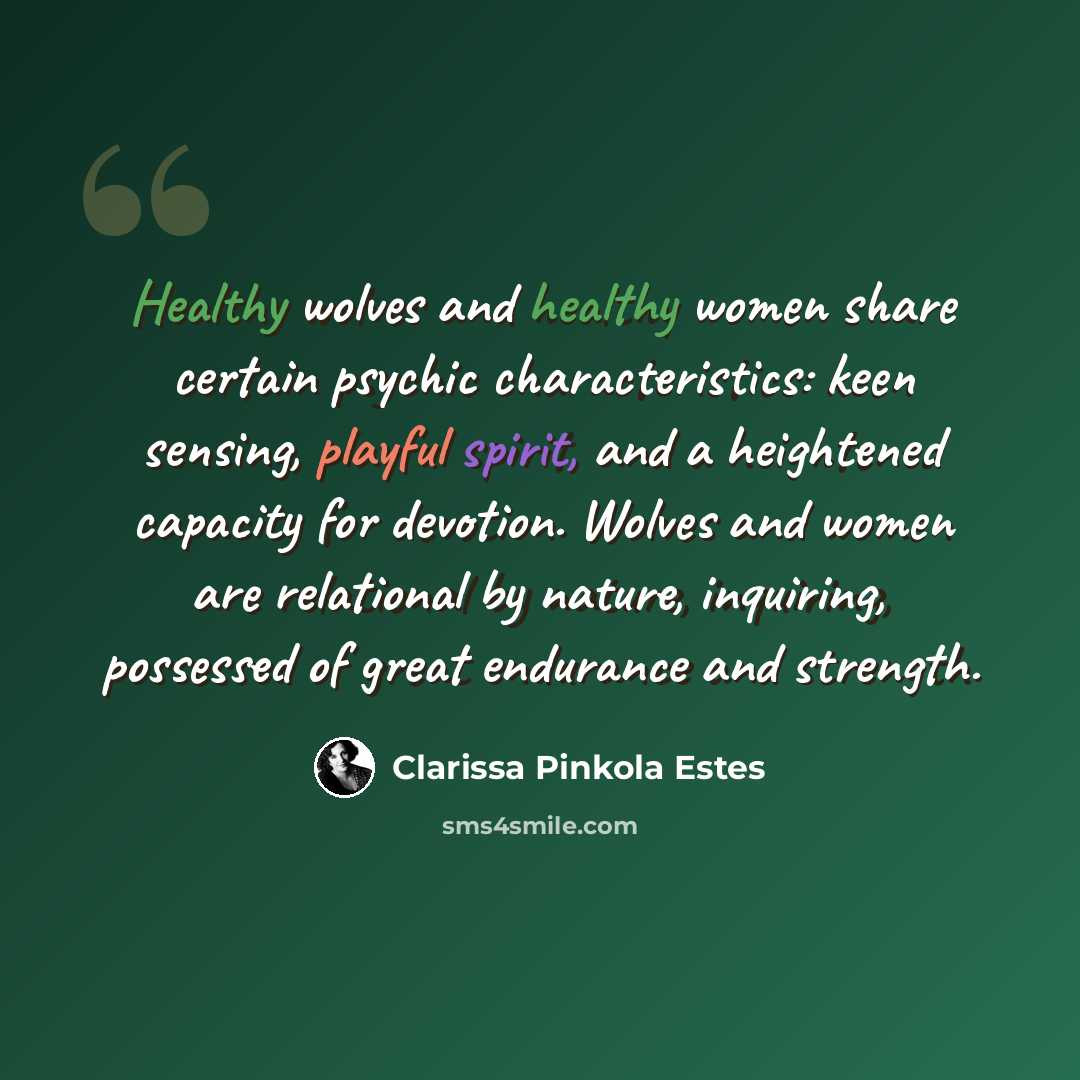 “Healthy wolves and healthy women share certain psychic characteristics: keen sensing, playful spirit, and a heightened capacity for devotion. Wolves and women are relational by nature, inquiring, possessed of great endurance and strength.” quote by Clarissa Pinkola Estes