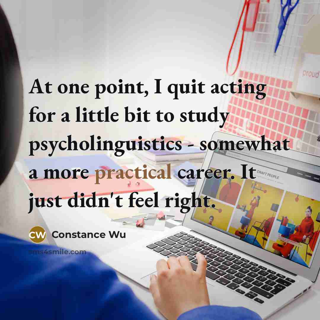 “At one point, I quit acting for a little bit to study psycholinguistics - somewhat a more practical career. It just didn't feel right.” quote by Constance Wu