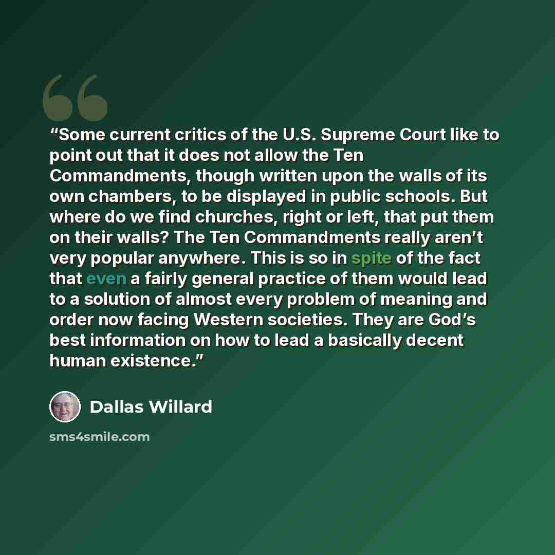“Some current critics of the U.S. Supreme Court like to point out that it does not allow the Ten Commandments, though written upon the walls of its own chambers, to be displayed in public schools. But where do we find churches, right or left, that put them on their walls? The Ten Commandments…” quote by Dallas Willard