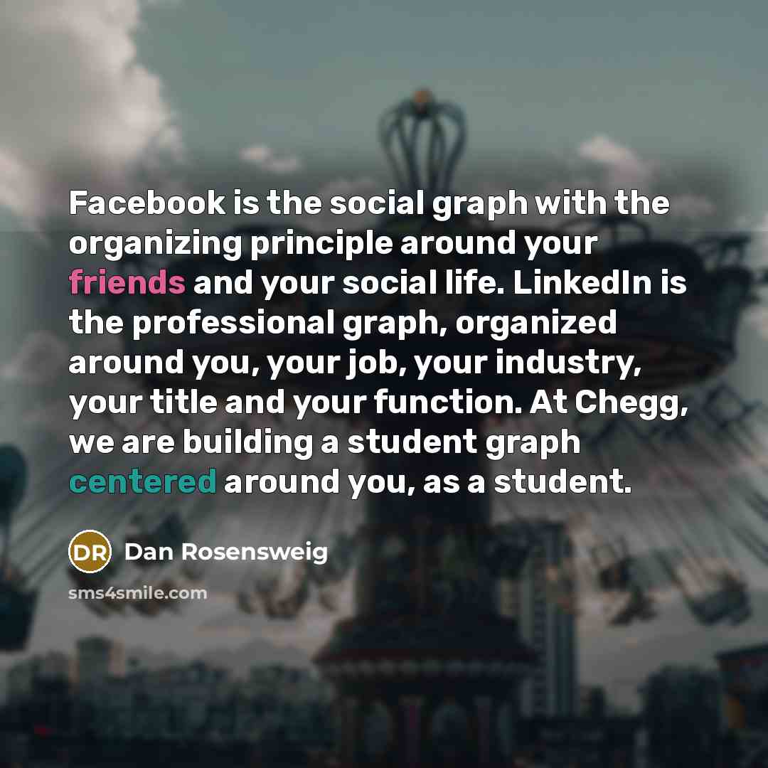 “Facebook is the social graph with the organizing principle around your friends and your social life. LinkedIn is the professional graph, organized around you, your job, your industry, your title and your function. At Chegg, we are building a student graph centered around you, as a student.” quote by Dan Rosensweig