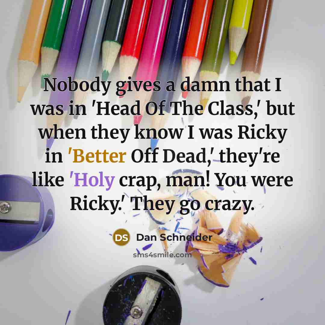 “Nobody gives a damn that I was in 'Head Of The Class,' but when they know I was Ricky in 'Better Off Dead,' they're like 'Holy crap, man! You were Ricky.' They go crazy.” quote by Dan Schneider