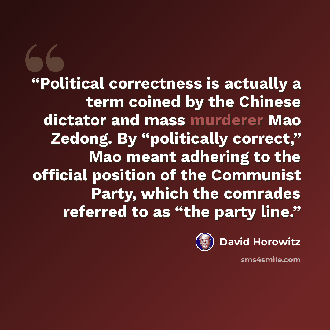 “Political correctness is actually a term coined by the Chinese dictator and mass murderer Mao Zedong. By “politically correct,” Mao meant adhering to the official position of the Communist Party, which the comrades referred to as “the party line.” quote by David Horowitz