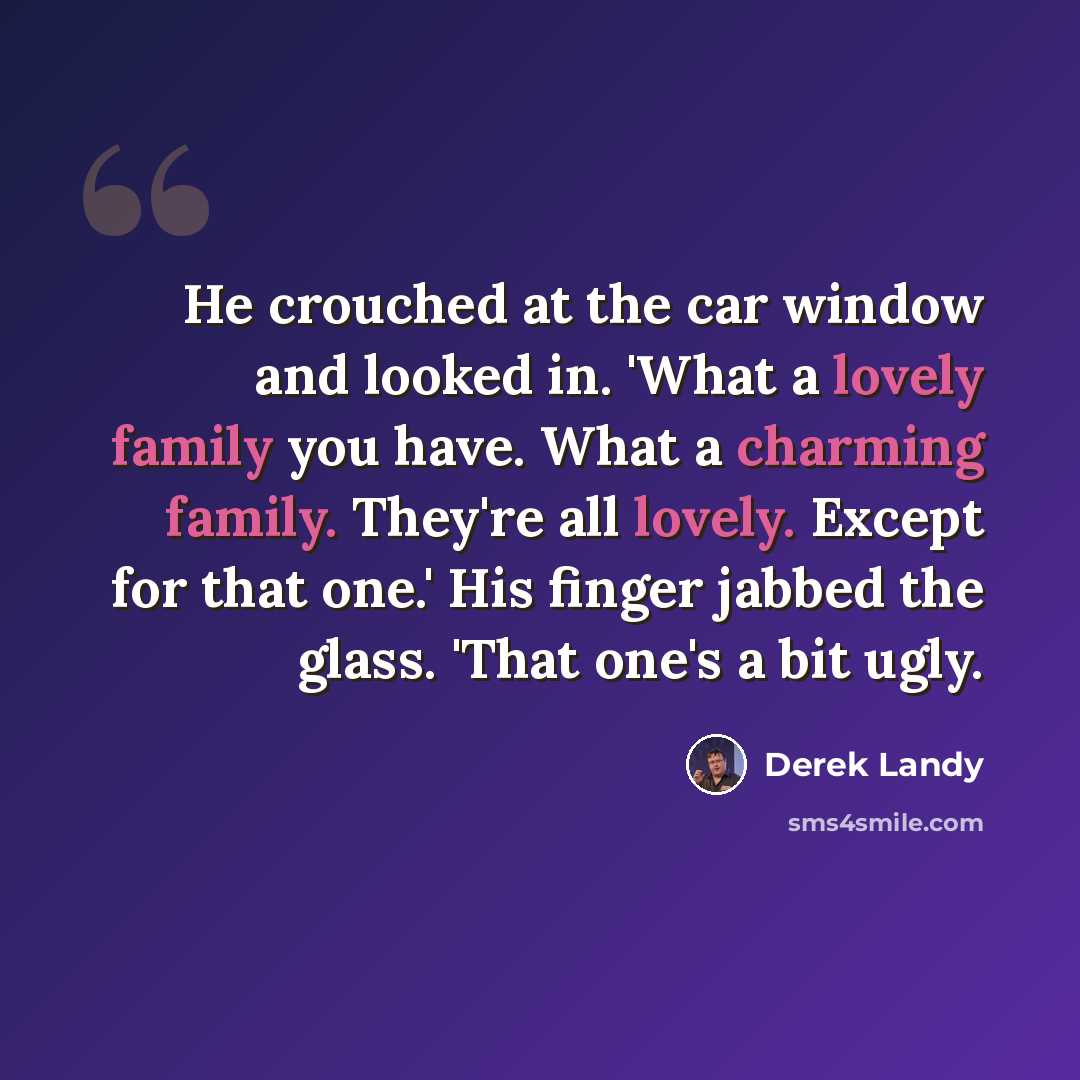 “He crouched at the car window and looked in. 'What a lovely family you have. What a charming family. They're all lovely. Except for that one.' His finger jabbed the glass. 'That one's a bit ugly.” quote by Derek Landy