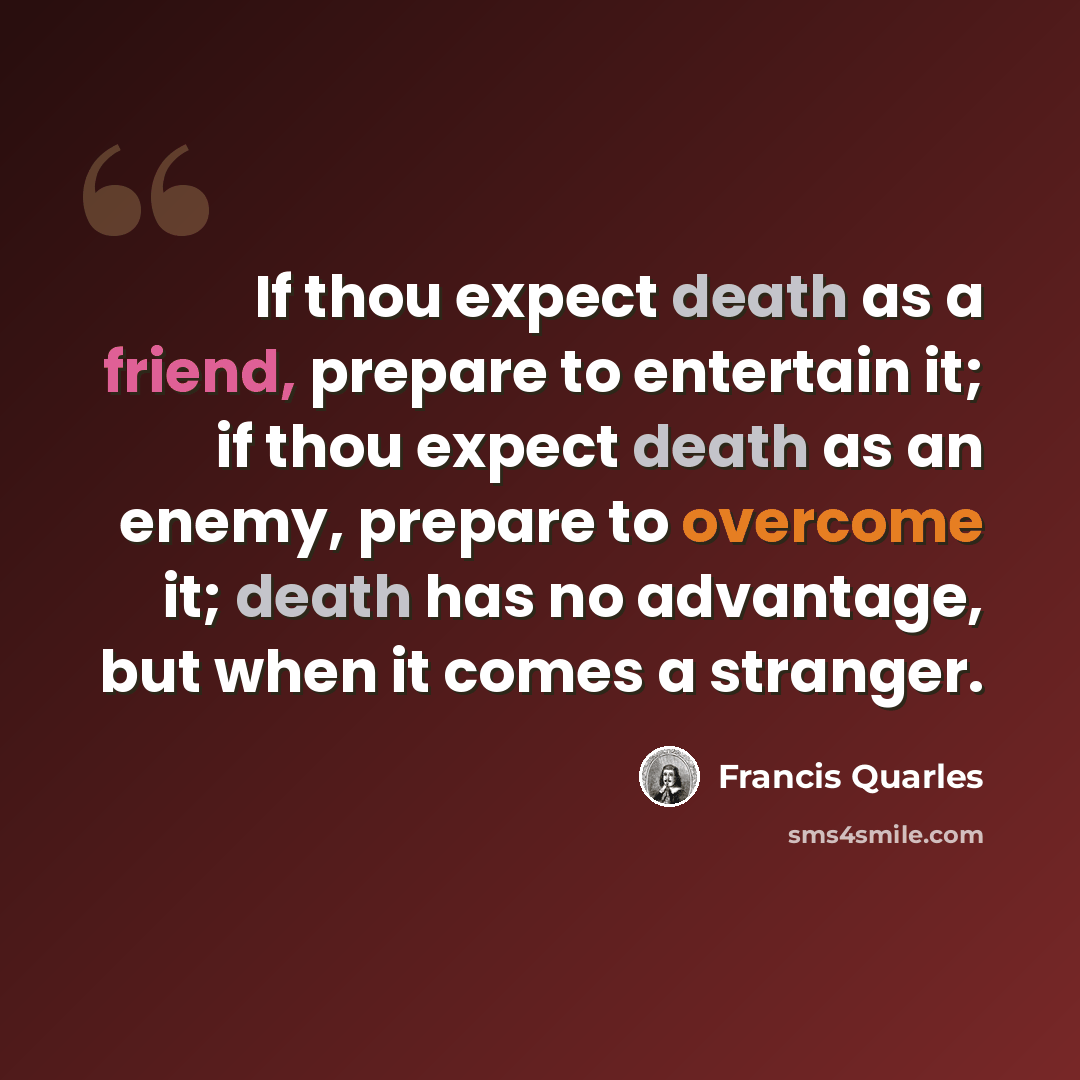 “If thou expect death as a friend, prepare to entertain it; if thou expect death as an enemy, prepare to overcome it; death has no advantage, but when it comes a stranger.” quote by Francis Quarles