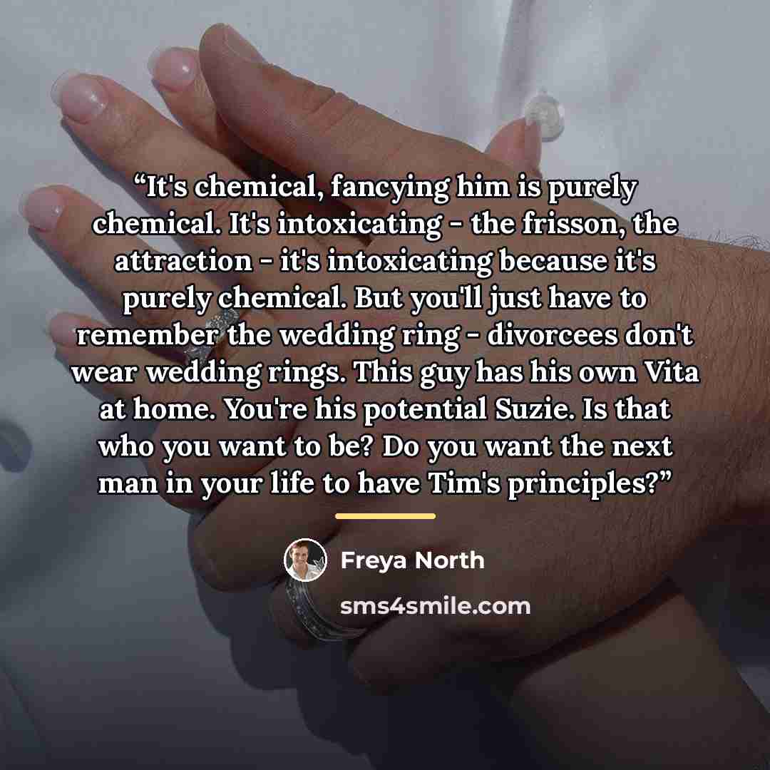 “It's chemical, fancying him is purely chemical. It's intoxicating - the frisson, the attraction - it's intoxicating because it's purely chemical. But you'll just have to remember the wedding ring - divorcees don't wear wedding rings. This guy has his own Vita at home. You're his potential Suzie…” quote by Freya North