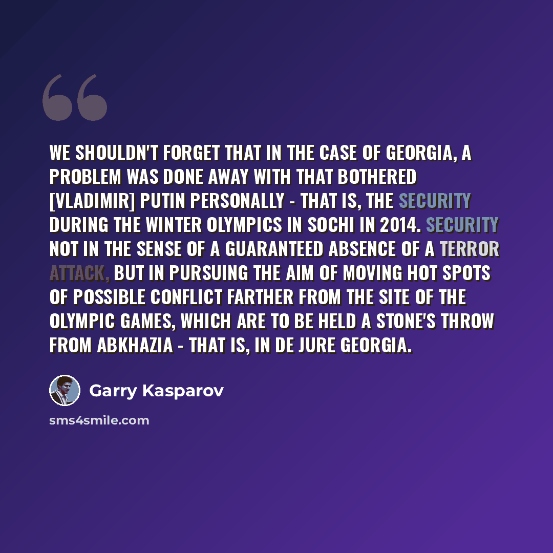 “We shouldn't forget that in the case of Georgia, a problem was done away with that bothered [Vladimir] Putin personally - that is, the security during the Winter Olympics in Sochi in 2014. Security not in the sense of a guaranteed absence of a terror attack, but in pursuing the aim of moving hot…” quote by Garry Kasparov