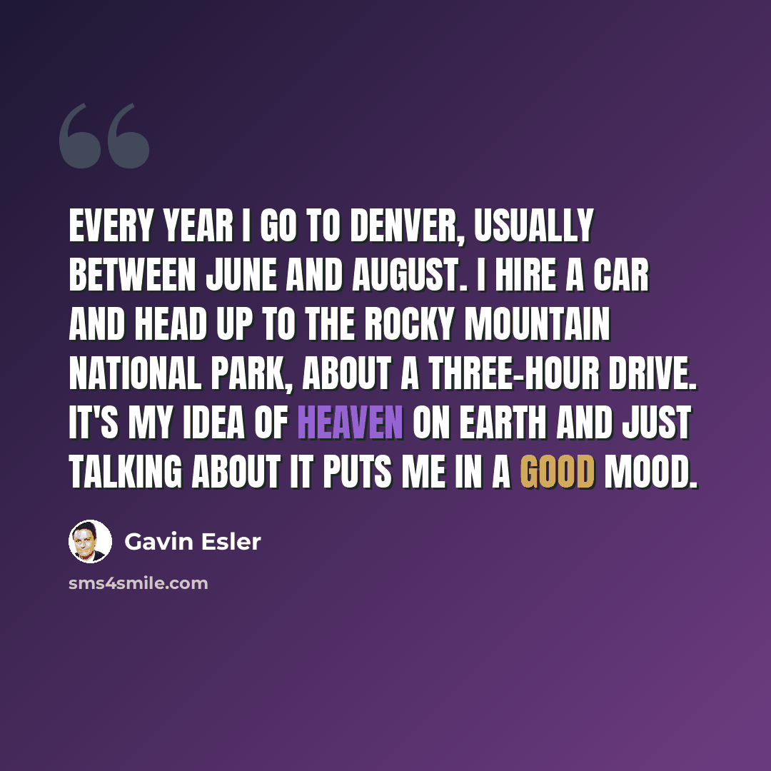 “Every year I go to Denver, usually between June and August. I hire a car and head up to the Rocky Mountain National Park, about a three-hour drive. It's my idea of heaven on earth and just talking about it puts me in a good mood.” quote by Gavin Esler