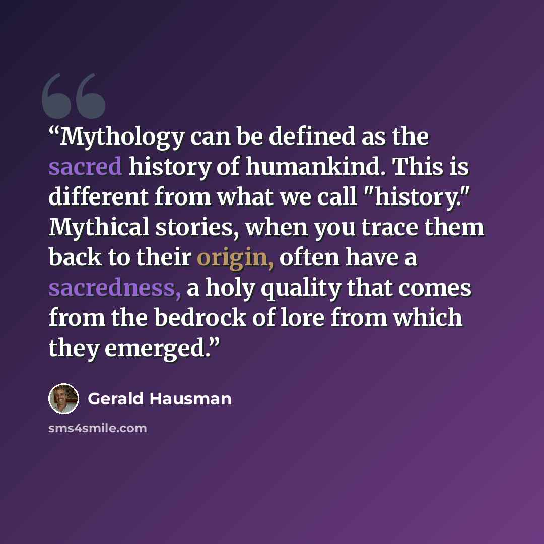 “Mythology can be defined as the sacred history of humankind. This is different from what we call "history." Mythical stories, when you trace them back to their origin, often have a sacredness, a holy quality that comes from the bedrock of lore from which they emerged.” quote by Gerald Hausman