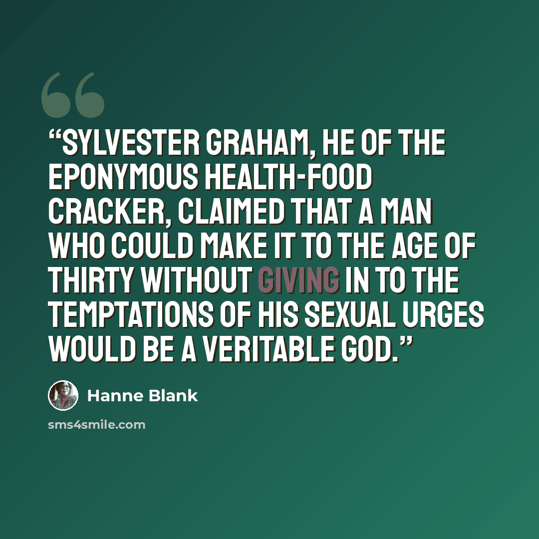 “Sylvester Graham, he of the eponymous health-food cracker, claimed that a man who could make it to the age of thirty without giving in to the temptations of his sexual urges would be a veritable god.” quote by Hanne Blank