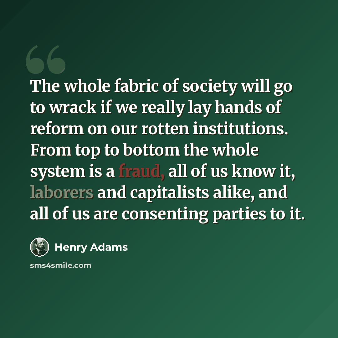 “The whole fabric of society will go to wrack if we really lay hands of reform on our rotten institutions. From top to bottom the whole system is a fraud, all of us know it, laborers and capitalists alike, and all of us are consenting parties to it.” quote by Henry Adams