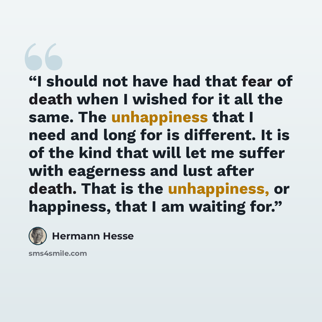 “I should not have had that fear of death when I wished for it all the same. The unhappiness that I need and long for is different. It is of the kind that will let me suffer with eagerness and lust after death. That is the unhappiness, or happiness, that I am waiting for.” quote by Hermann Hesse