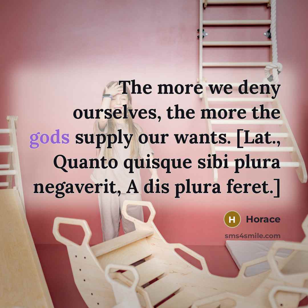 “The more we deny ourselves, the more the gods supply our wants. [Lat., Quanto quisque sibi plura negaverit, A dis plura feret.]” quote by Horace