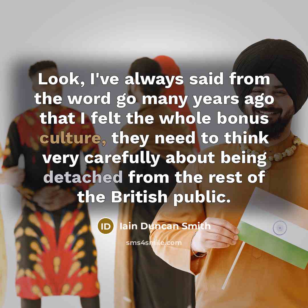 “Look, I've always said from the word go many years ago that I felt the whole bonus culture, they need to think very carefully about being detached from the rest of the British public.” quote by Iain Duncan Smith
