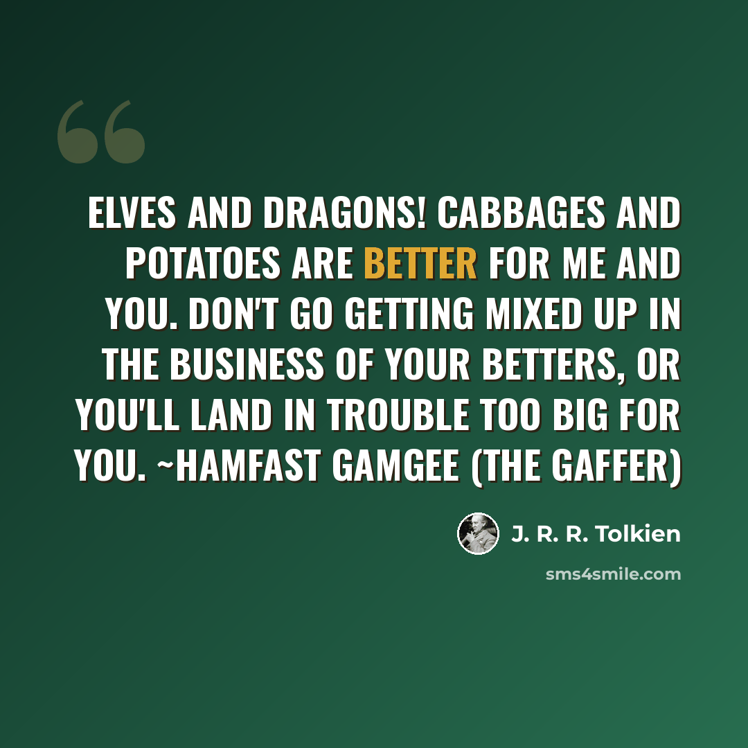 “Elves and Dragons! Cabbages and potatoes are better for me and you. Don't go getting mixed up in the business of your betters, or you'll land in trouble too big for you. ~Hamfast Gamgee (the Gaffer)” quote by J. R. R. Tolkien