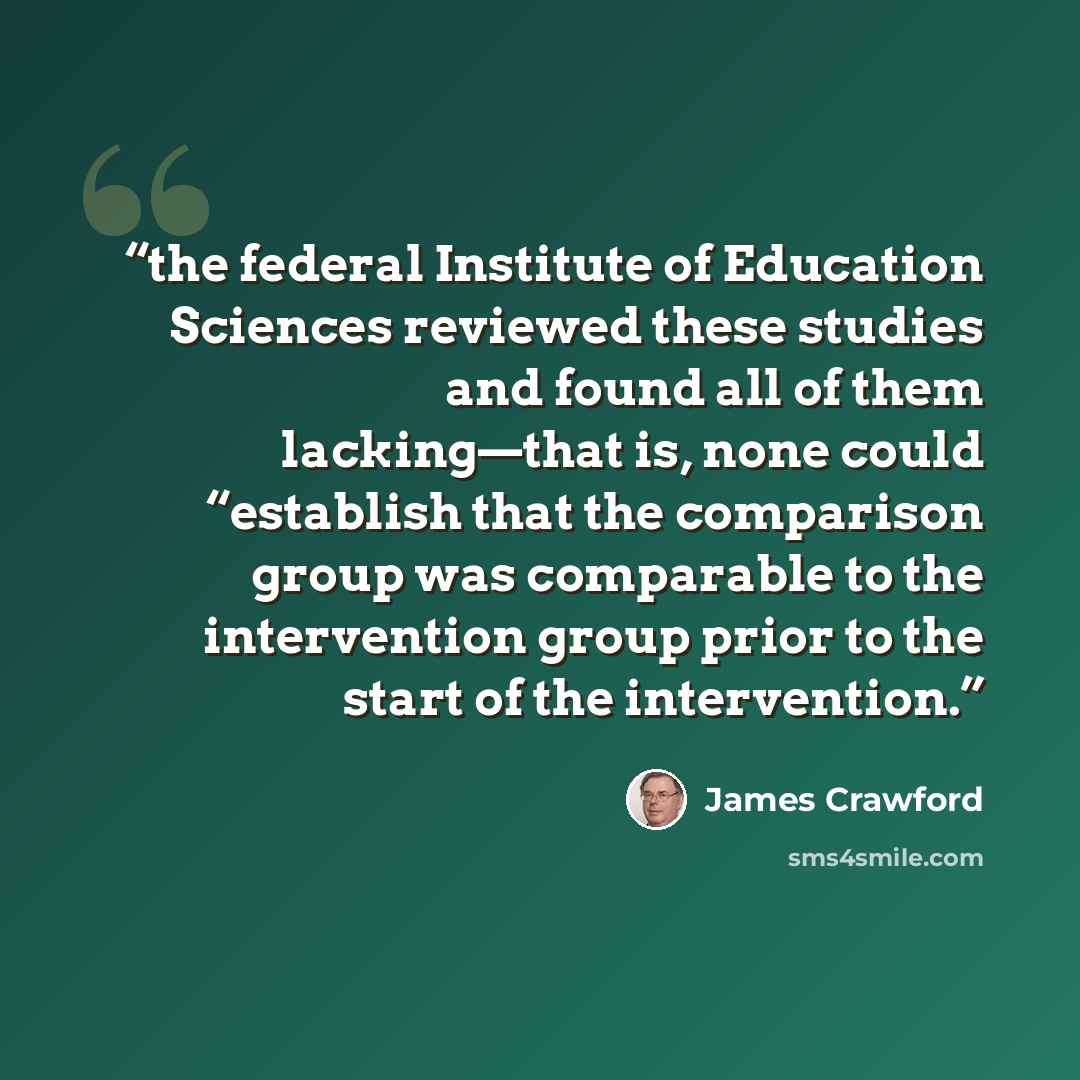 “the federal Institute of Education Sciences reviewed these studies and found all of them lacking—that is, none could “establish that the comparison group was comparable to the intervention group prior to the start of the intervention.” quote by James Crawford