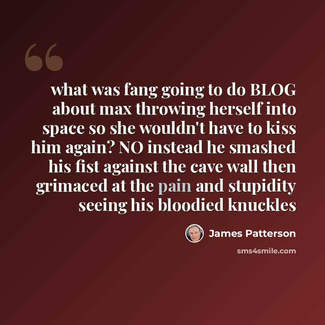 “what was fang going to do BLOG about max throwing herself into space so she wouldn't have to kiss him again? NO instead he smashed his fist against the cave wall then grimaced at the pain and stupidity seeing his bloodied knuckles” quote by James Patterson