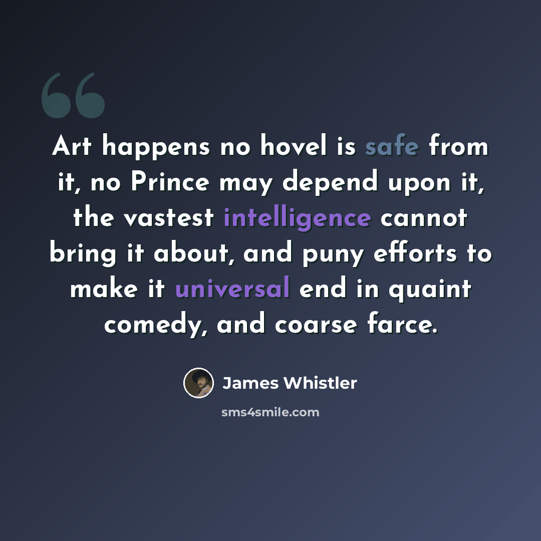 “Art happens no hovel is safe from it, no Prince may depend upon it, the vastest intelligence cannot bring it about, and puny efforts to make it universal end in quaint comedy, and coarse farce.” quote by James Whistler