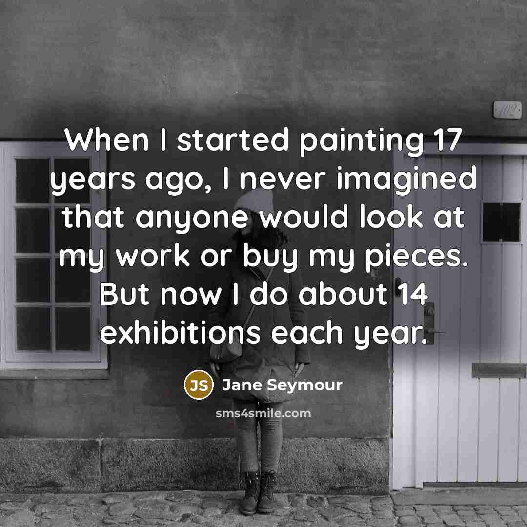 “When I started painting 17 years ago, I never imagined that anyone would look at my work or buy my pieces. But now I do about 14 exhibitions each year.” quote by Jane Seymour