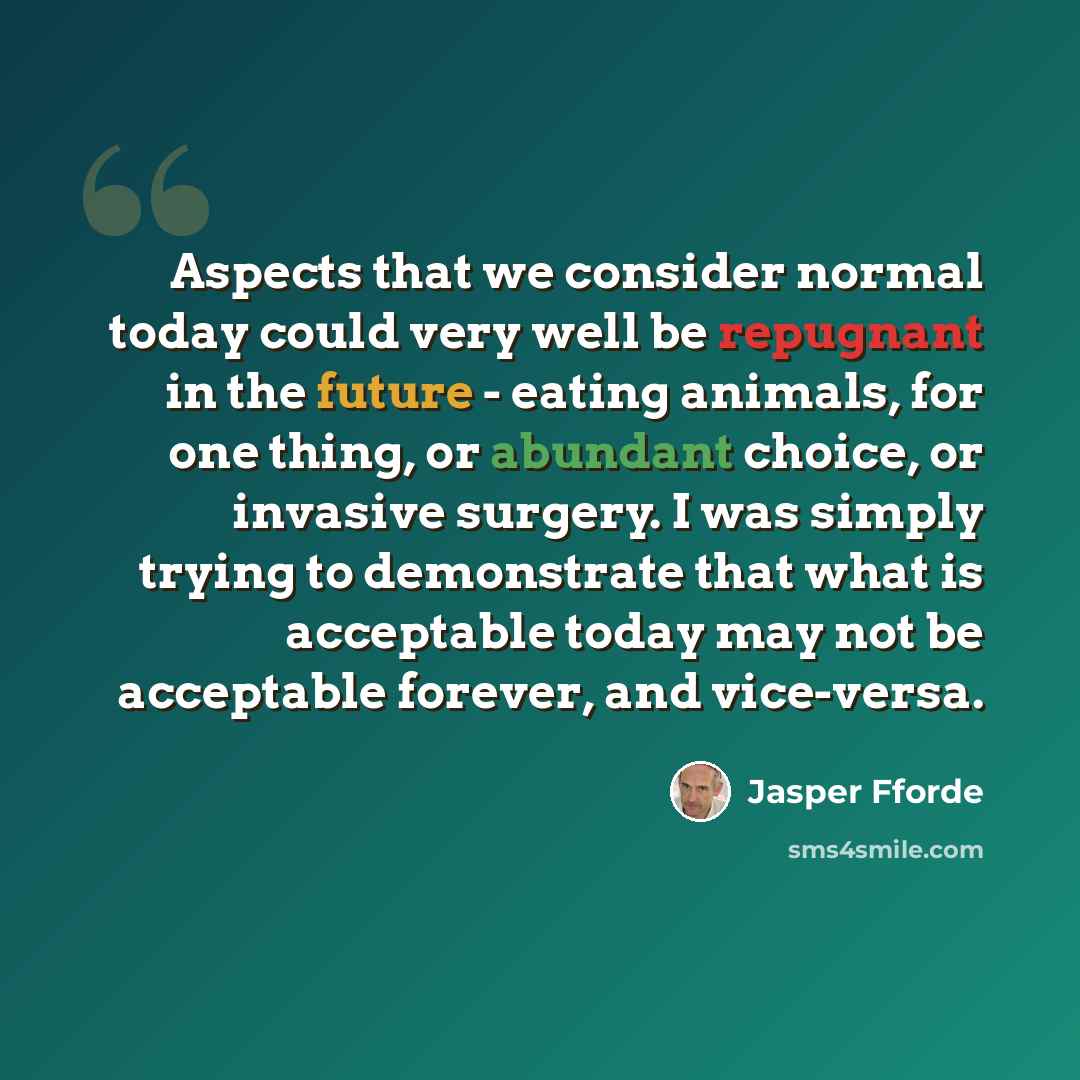 “Aspects that we consider normal today could very well be repugnant in the future - eating animals, for one thing, or abundant choice, or invasive surgery. I was simply trying to demonstrate that what is acceptable today may not be acceptable forever, and vice-versa.” quote by Jasper Fforde