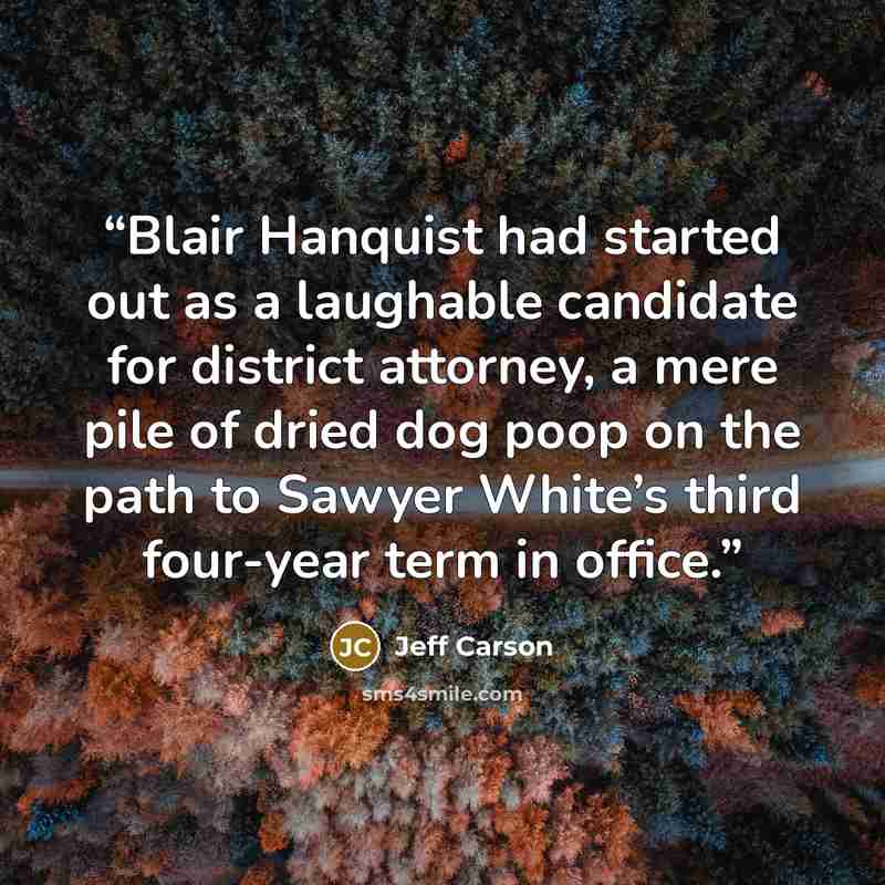 “Blair Hanquist had started out as a laughable candidate for district attorney, a mere pile of dried dog poop on the path to Sawyer White’s third four-year term in office.” quote by Jeff Carson