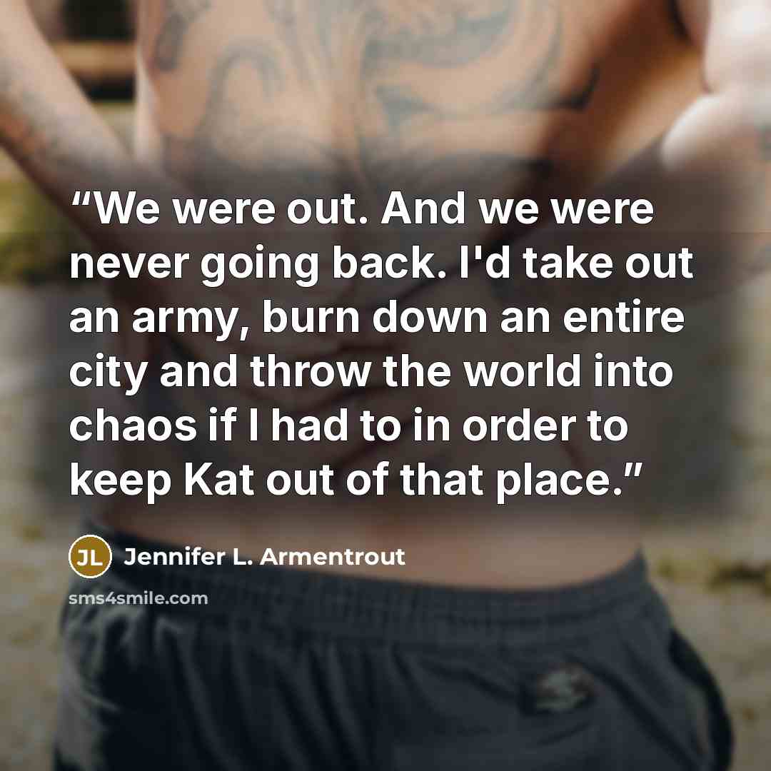 “We were out. And we were never going back. I'd take out an army, burn down an entire city and throw the world into chaos if I had to in order to keep Kat out of that place.” quote by Jennifer L. Armentrout