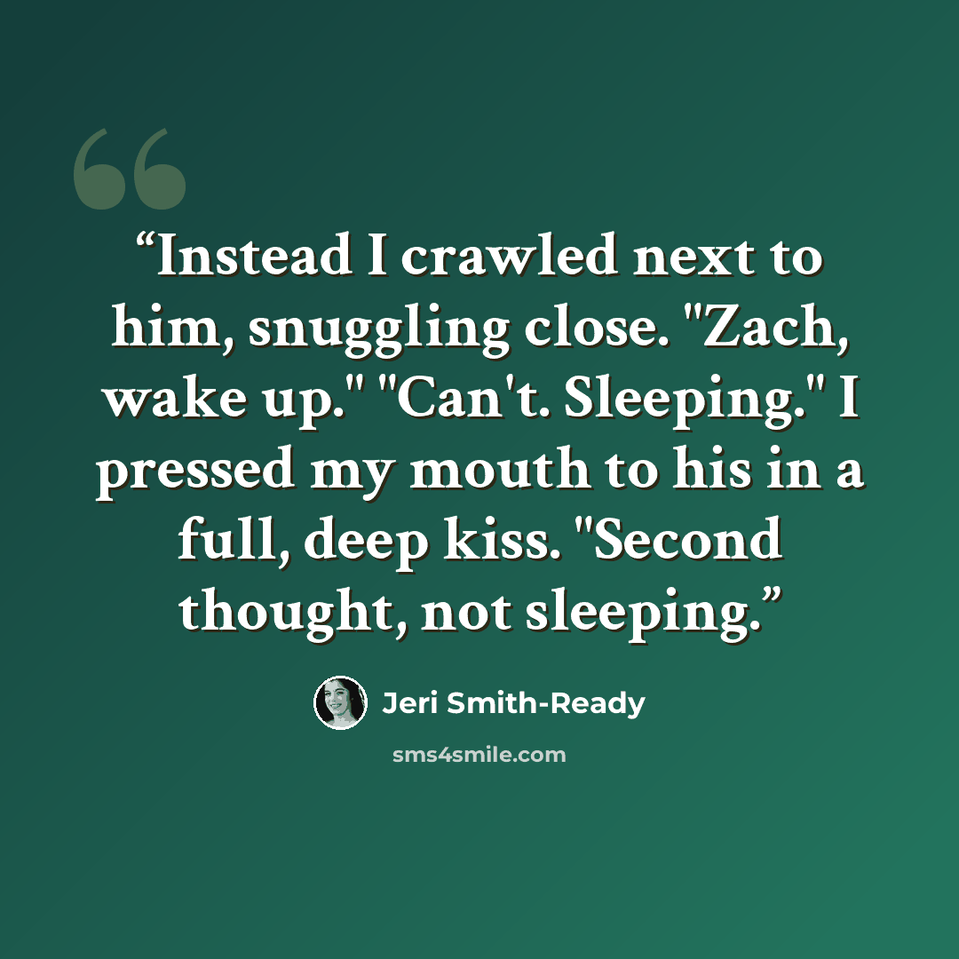“Instead I crawled next to him, snuggling close. "Zach, wake up." "Can't. Sleeping." I pressed my mouth to his in a full, deep kiss. "Second thought, not sleeping.” quote by Jeri Smith-Ready