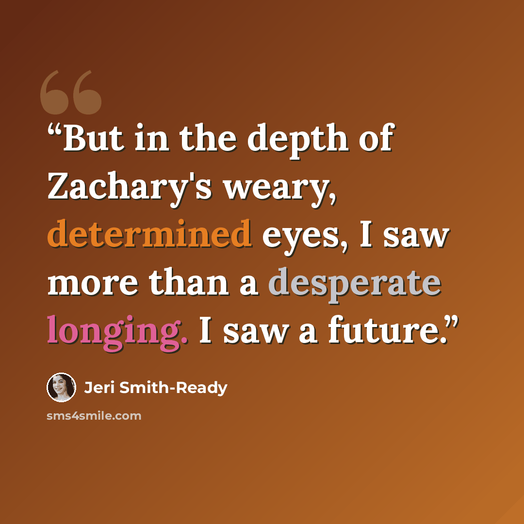 “But in the depth of Zachary's weary, determined eyes, I saw more than a desperate longing. I saw a future.” quote by Jeri Smith-Ready
