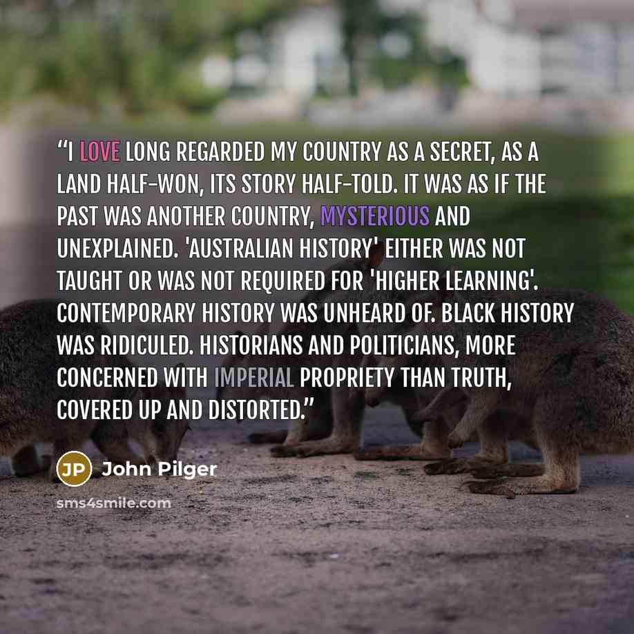 “I love long regarded my country as a secret, as a land half-won, its story half-told. It was as if the past was another country, mysterious and unexplained. 'Australian history' either was not taught or was not required for 'higher learning'. Contemporary history was unheard of. Black history was…” quote by John Pilger