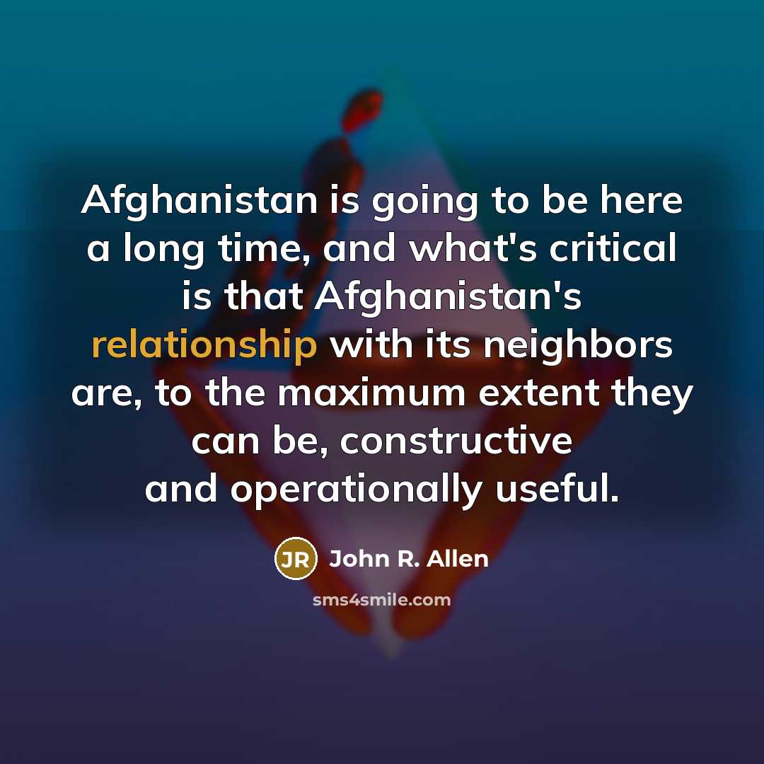 “Afghanistan is going to be here a long time, and what's critical is that Afghanistan's relationship with its neighbors are, to the maximum extent they can be, constructive and operationally useful.” quote by John R. Allen