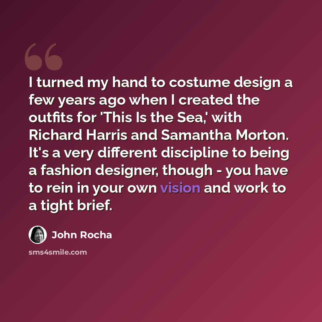 “I turned my hand to costume design a few years ago when I created the outfits for 'This Is the Sea,' with Richard Harris and Samantha Morton. It's a very different discipline to being a fashion designer, though - you have to rein in your own vision and work to a tight brief.” quote by John Rocha