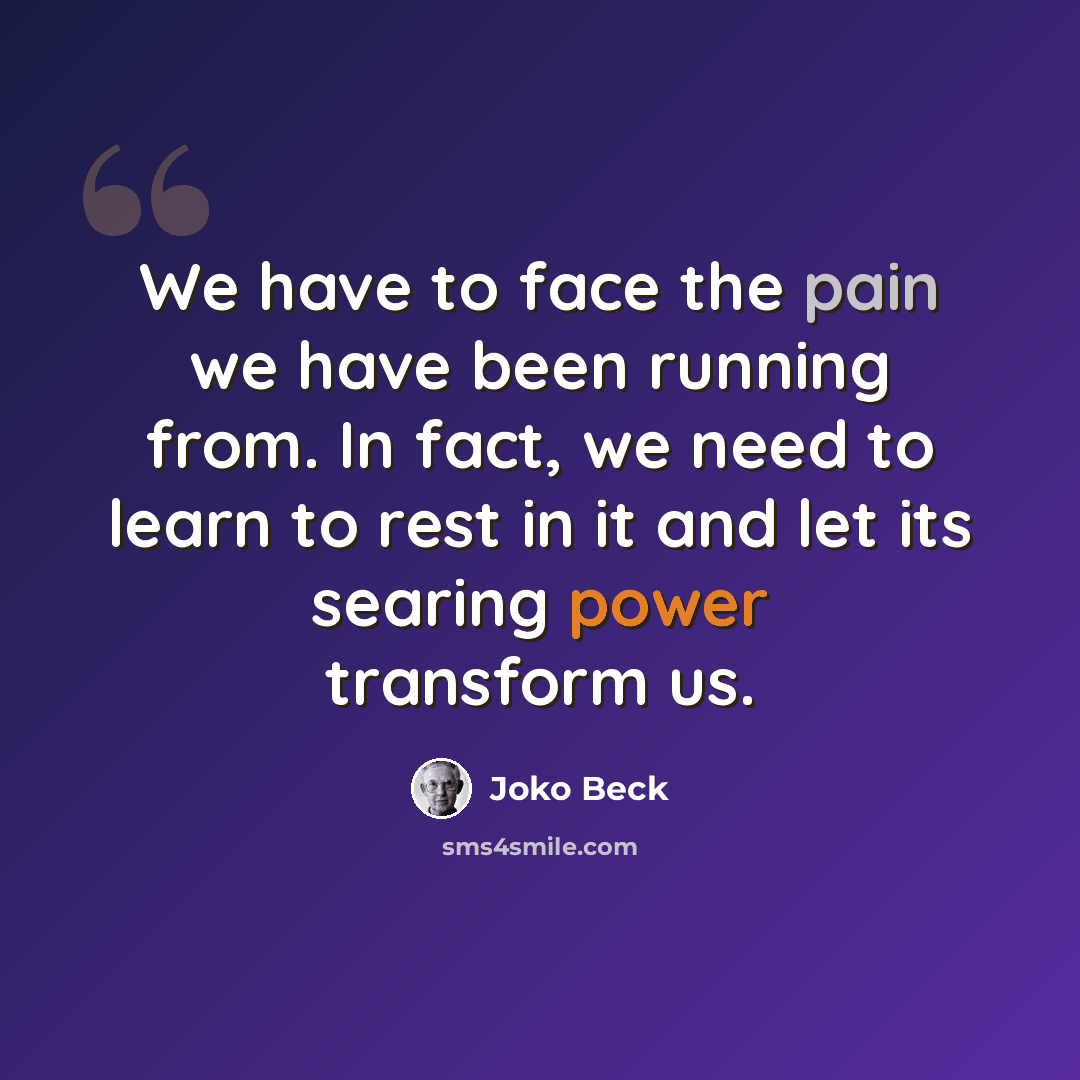 “We have to face the pain we have been running from. In fact, we need to learn to rest in it and let its searing power transform us.” quote by Joko Beck