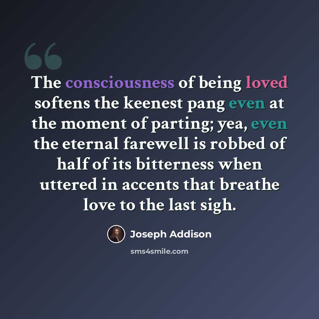 “The consciousness of being loved softens the keenest pang even at the moment of parting; yea, even the eternal farewell is robbed of half of its bitterness when uttered in accents that breathe love to the last sigh.” quote by Joseph Addison