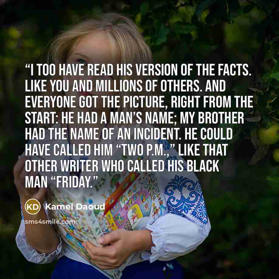 “I too have read his version of the facts. Like you and millions of others. And everyone got the picture, right from the start: He had a man’s name; my brother had the name of an incident. He could have called him “Two P.M.,” like that other writer who called his black man “Friday.” quote by Kamel Daoud