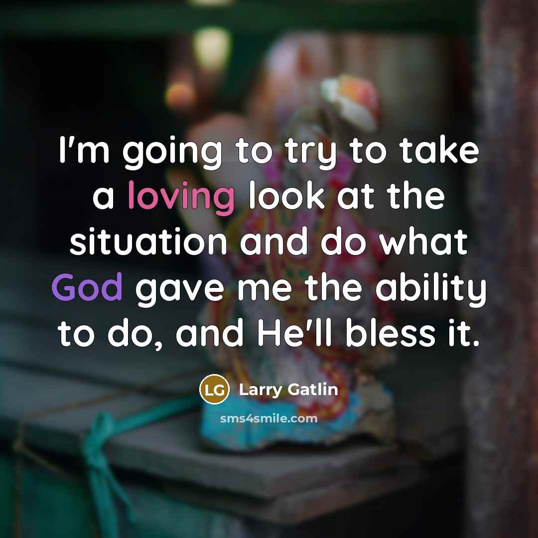 “I'm going to try to take a loving look at the situation and do what God gave me the ability to do, and He'll bless it.” quote by Larry Gatlin