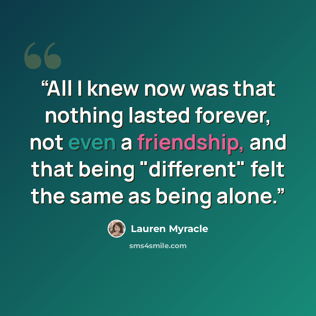 “All I knew now was that nothing lasted forever, not even a friendship, and that being "different" felt the same as being alone.” quote by Lauren Myracle