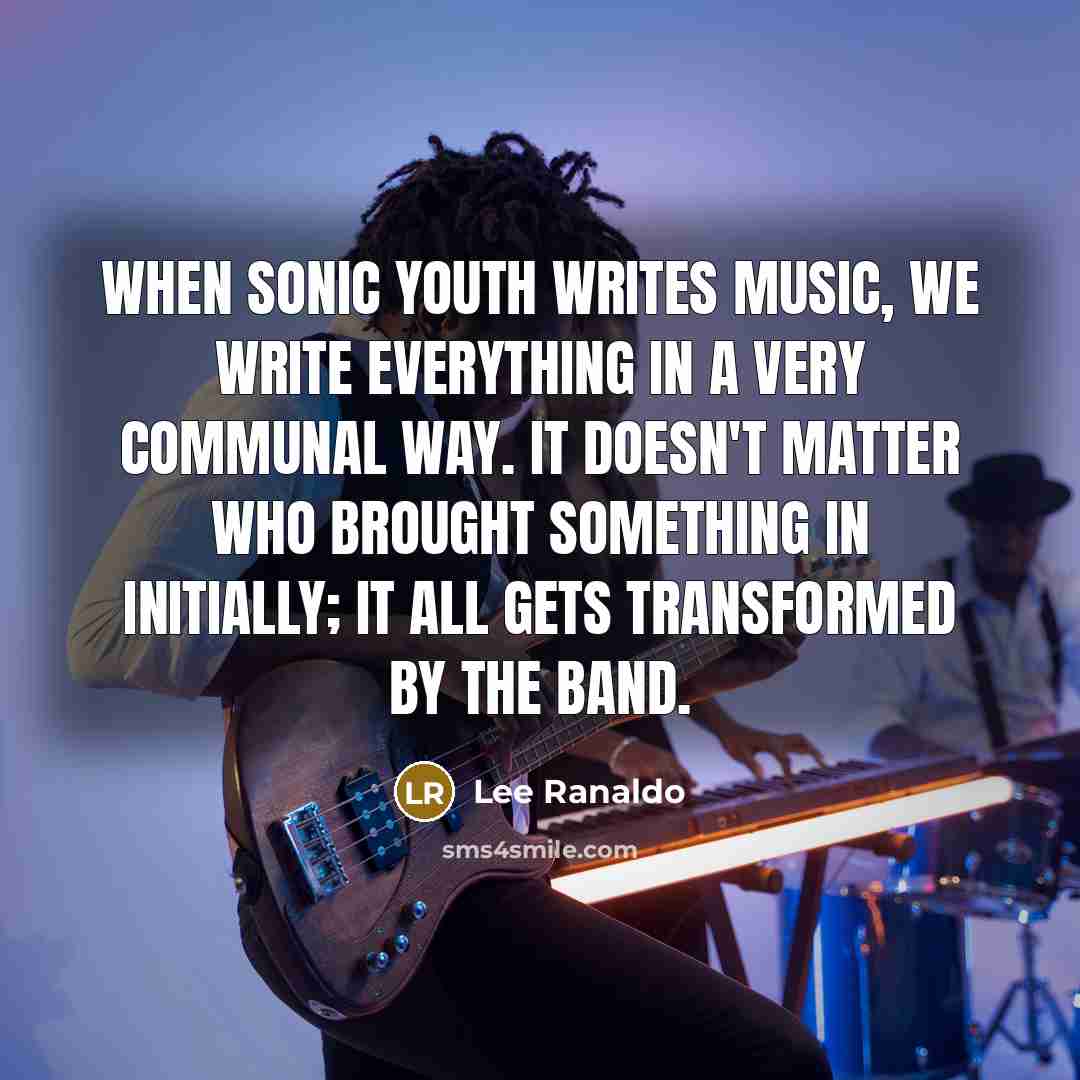 “When Sonic Youth writes music, we write everything in a very communal way. It doesn't matter who brought something in initially; it all gets transformed by the band.” quote by Lee Ranaldo