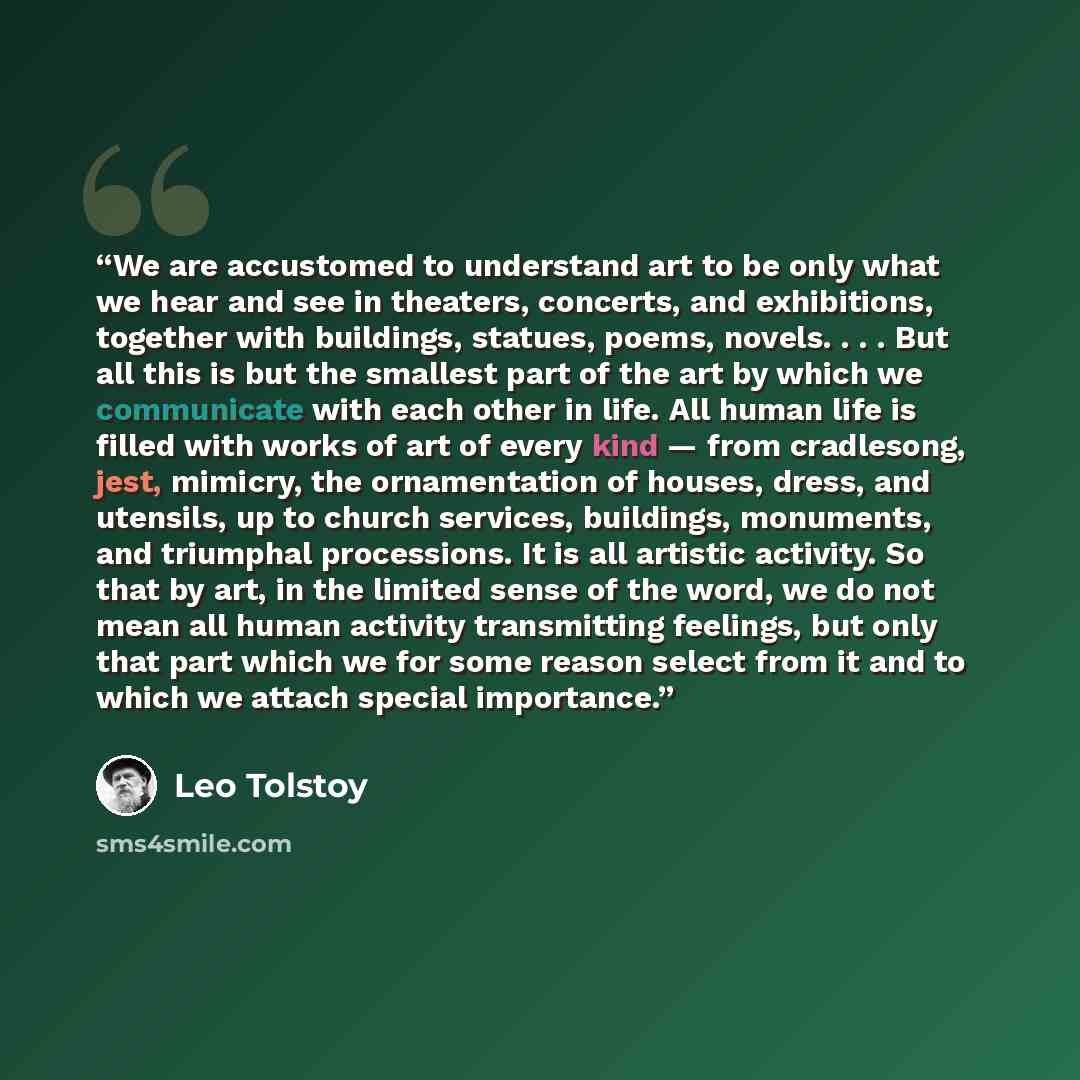 “We are accustomed to understand art to be only what we hear and see in theaters, concerts, and exhibitions, together with buildings, statues, poems, novels. . . . But all this is but the smallest part of the art by which we communicate with each other in life. All human life is filled with works…” quote by Leo Tolstoy