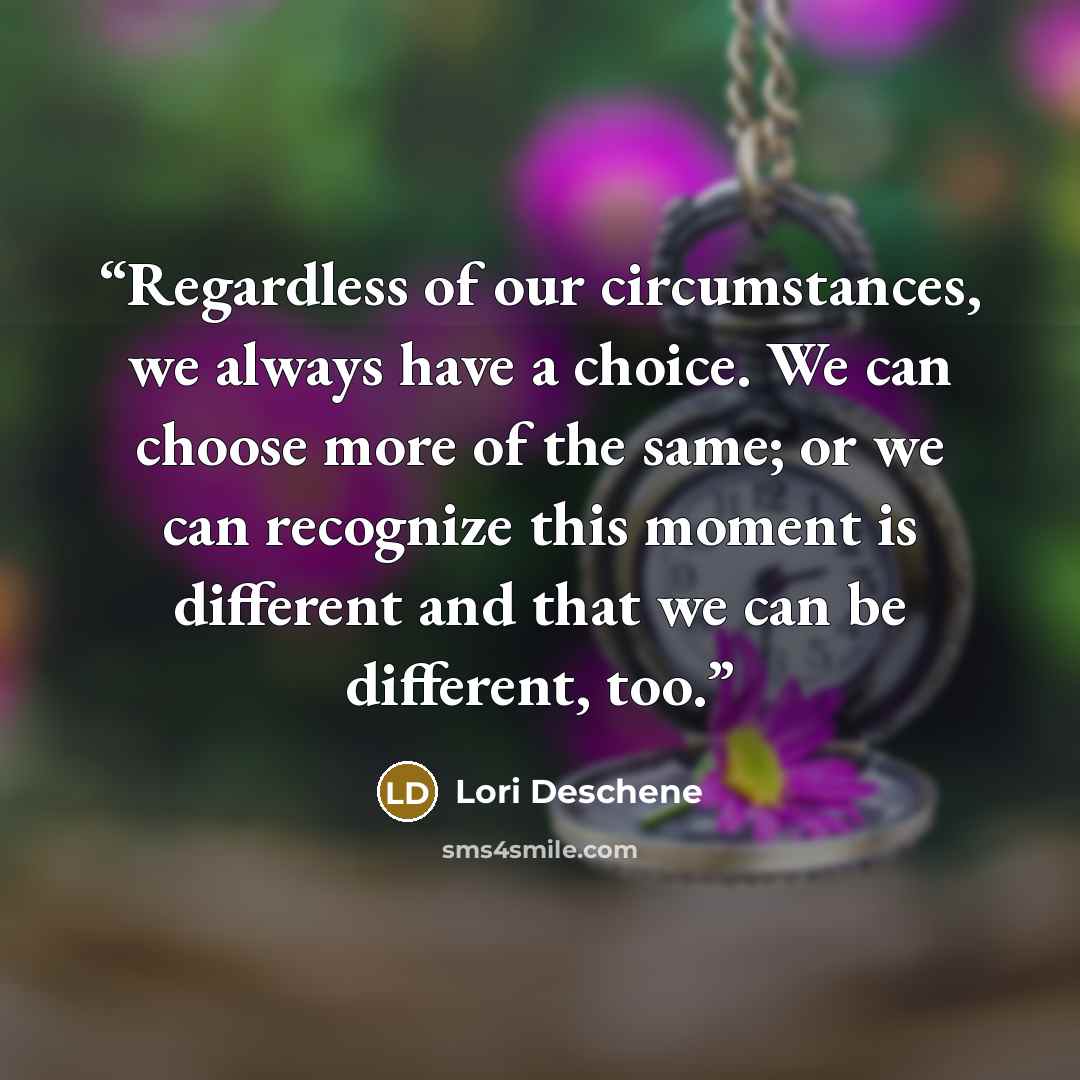 “Regardless of our circumstances, we always have a choice. We can choose more of the same; or we can recognize this moment is different and that we can be different, too.” quote by Lori Deschene