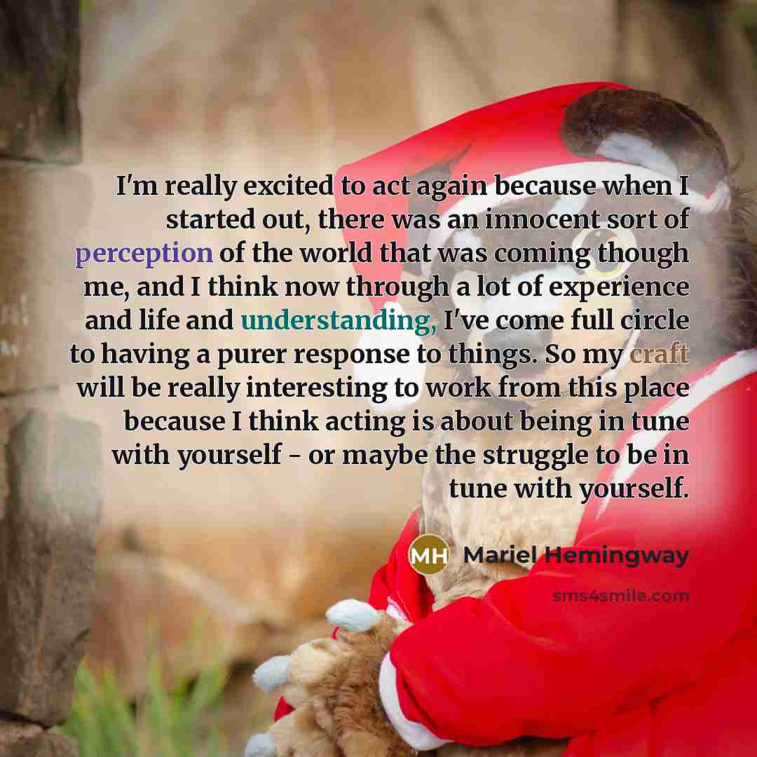 “I'm really excited to act again because when I started out, there was an innocent sort of perception of the world that was coming though me, and I think now through a lot of experience and life and understanding, I've come full circle to having a purer response to things. So my craft will be…” quote by Mariel Hemingway