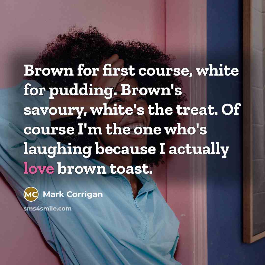 “Brown for first course, white for pudding. Brown's savoury, white's the treat. Of course I'm the one who's laughing because I actually love brown toast.” quote by Mark Corrigan