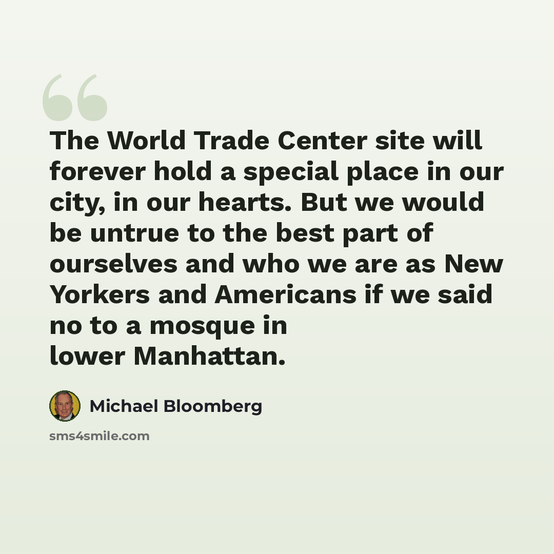 “The World Trade Center site will forever hold a special place in our city, in our hearts. But we would be untrue to the best part of ourselves and who we are as New Yorkers and Americans if we said no to a mosque in lower Manhattan.” quote by Michael Bloomberg