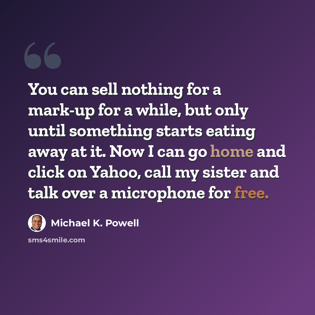 “You can sell nothing for a mark-up for a while, but only until something starts eating away at it. Now I can go home and click on Yahoo, call my sister and talk over a microphone for free.” quote by Michael K. Powell