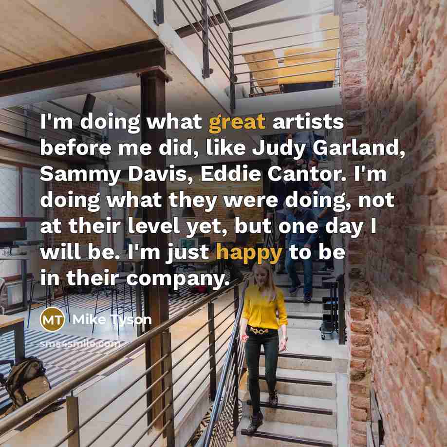 “I'm doing what great artists before me did, like Judy Garland, Sammy Davis, Eddie Cantor. I'm doing what they were doing, not at their level yet, but one day I will be. I'm just happy to be in their company.” quote by Mike Tyson